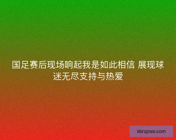 国足赛后现场响起我是如此相信 展现球迷无尽支持与热爱