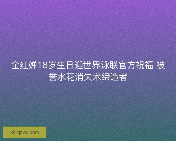 全红婵18岁生日迎世界泳联官方祝福 被誉水花消失术缔造者