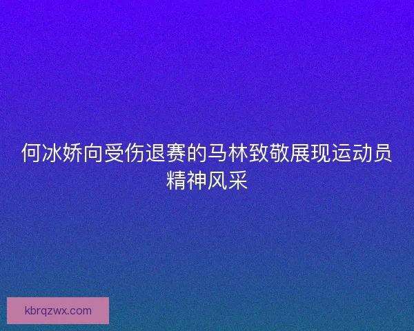 何冰娇向受伤退赛的马林致敬展现运动员精神风采