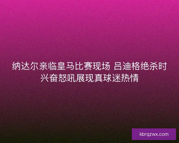 纳达尔亲临皇马比赛现场 吕迪格绝杀时兴奋怒吼展现真球迷热情