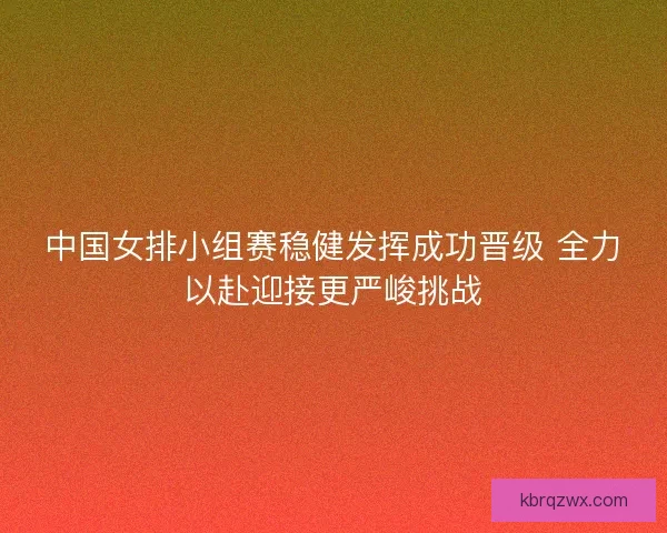 中国女排小组赛稳健发挥成功晋级 全力以赴迎接更严峻挑战