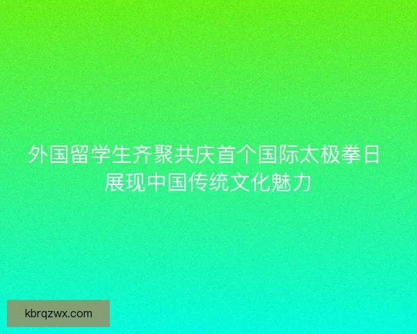 外国留学生齐聚共庆首个国际太极拳日 展现中国传统文化魅力