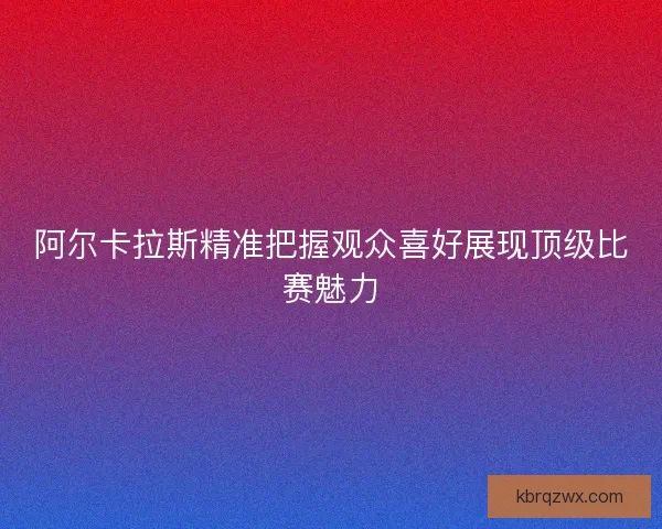 阿尔卡拉斯精准把握观众喜好展现顶级比赛魅力